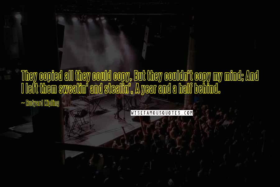 Rudyard Kipling Quotes: They copied all they could copy, But they couldn't copy my mind; And I left them sweatin' and stealin', A year and a half behind.