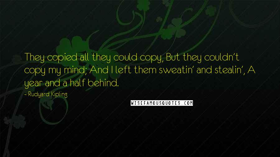 Rudyard Kipling Quotes: They copied all they could copy, But they couldn't copy my mind; And I left them sweatin' and stealin', A year and a half behind.