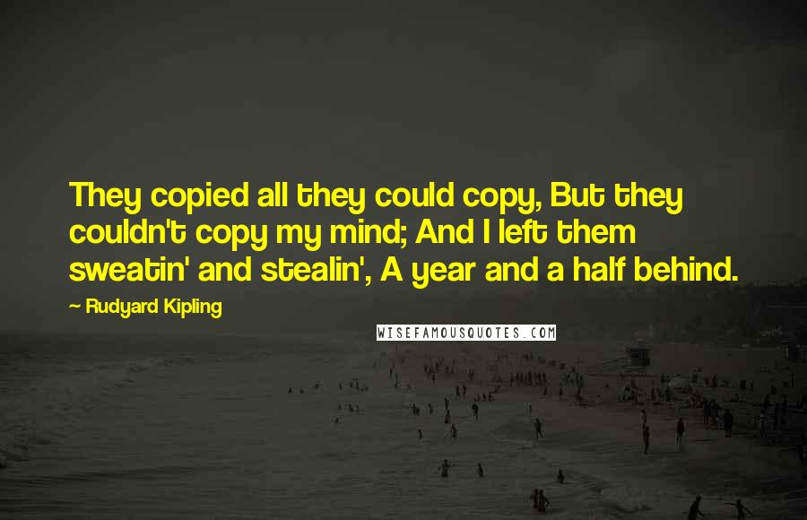 Rudyard Kipling Quotes: They copied all they could copy, But they couldn't copy my mind; And I left them sweatin' and stealin', A year and a half behind.