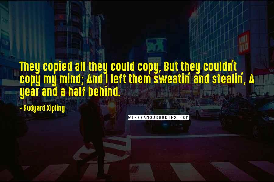 Rudyard Kipling Quotes: They copied all they could copy, But they couldn't copy my mind; And I left them sweatin' and stealin', A year and a half behind.