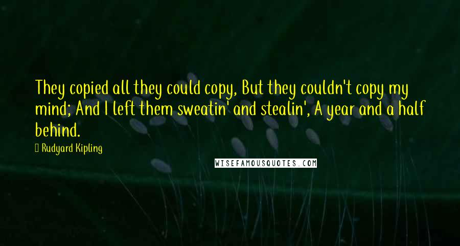 Rudyard Kipling Quotes: They copied all they could copy, But they couldn't copy my mind; And I left them sweatin' and stealin', A year and a half behind.