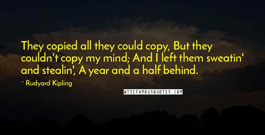 Rudyard Kipling Quotes: They copied all they could copy, But they couldn't copy my mind; And I left them sweatin' and stealin', A year and a half behind.
