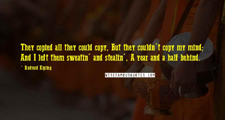 Rudyard Kipling Quotes: They copied all they could copy, But they couldn't copy my mind; And I left them sweatin' and stealin', A year and a half behind.