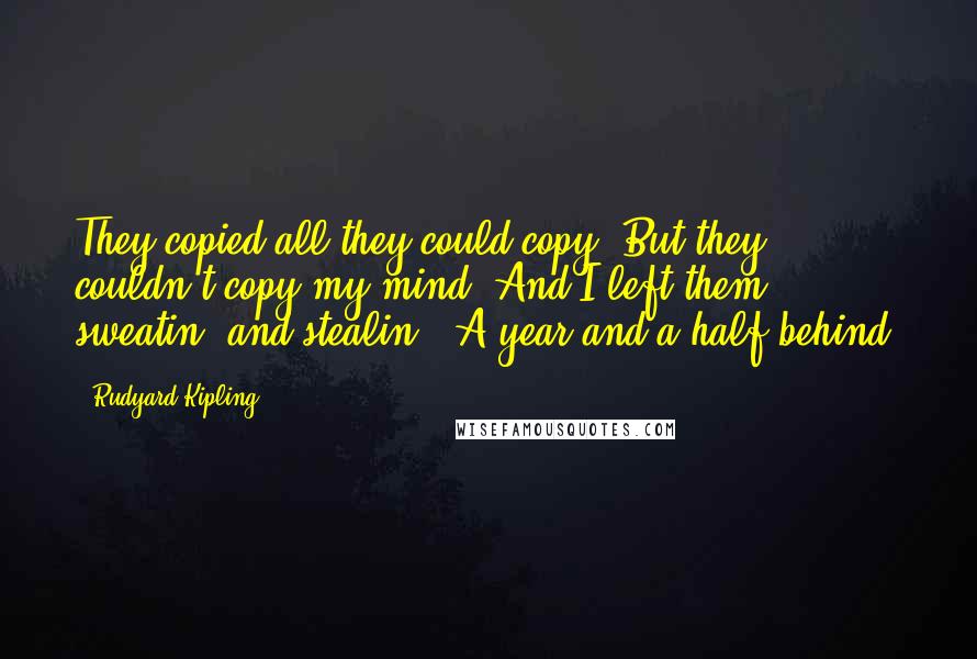 Rudyard Kipling Quotes: They copied all they could copy, But they couldn't copy my mind; And I left them sweatin' and stealin', A year and a half behind.