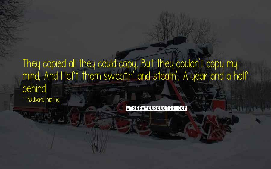 Rudyard Kipling Quotes: They copied all they could copy, But they couldn't copy my mind; And I left them sweatin' and stealin', A year and a half behind.