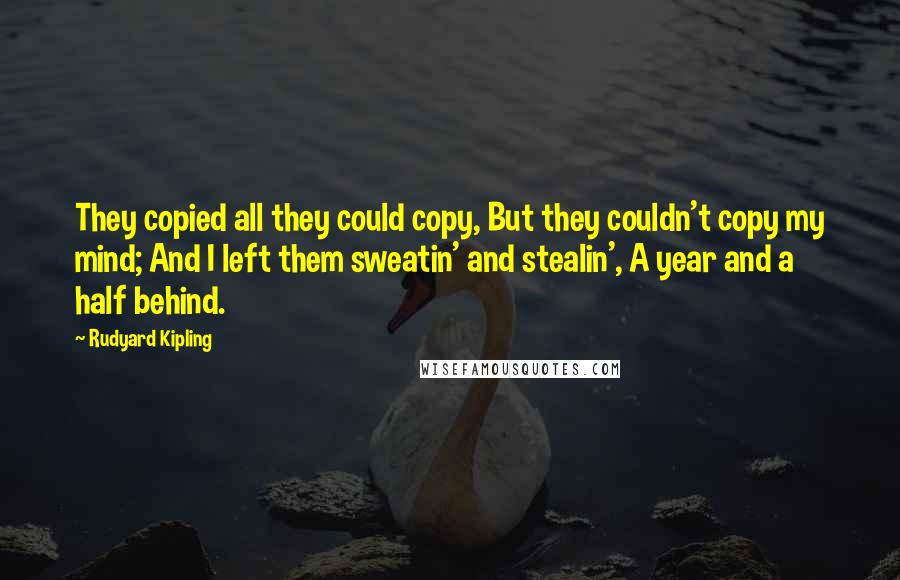 Rudyard Kipling Quotes: They copied all they could copy, But they couldn't copy my mind; And I left them sweatin' and stealin', A year and a half behind.