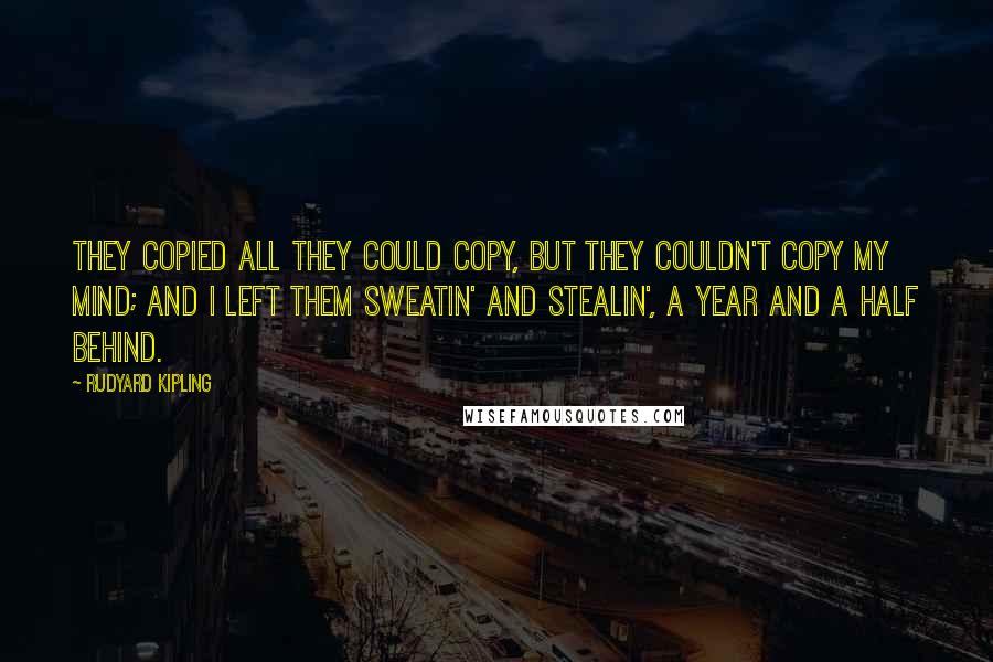 Rudyard Kipling Quotes: They copied all they could copy, But they couldn't copy my mind; And I left them sweatin' and stealin', A year and a half behind.