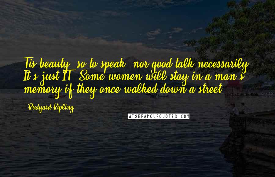 Rudyard Kipling Quotes: Tis beauty, so to speak, nor good talk necessarily. It's just IT. Some women will stay in a man's memory if they once walked down a street.