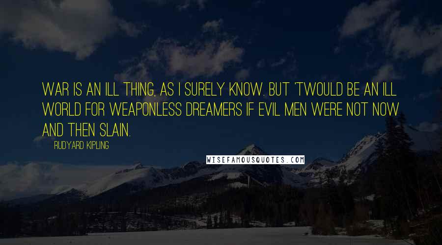 Rudyard Kipling Quotes: War is an ill thing, as I surely know. But 'twould be an ill world for weaponless dreamers if evil men were not now and then slain.