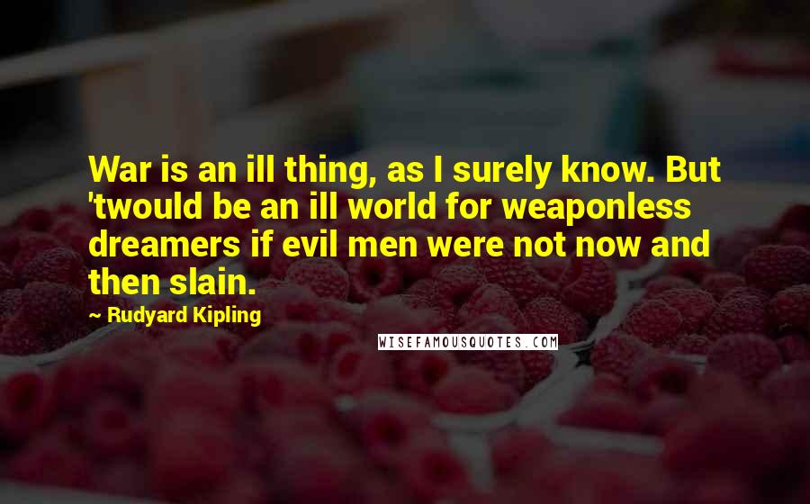 Rudyard Kipling Quotes: War is an ill thing, as I surely know. But 'twould be an ill world for weaponless dreamers if evil men were not now and then slain.