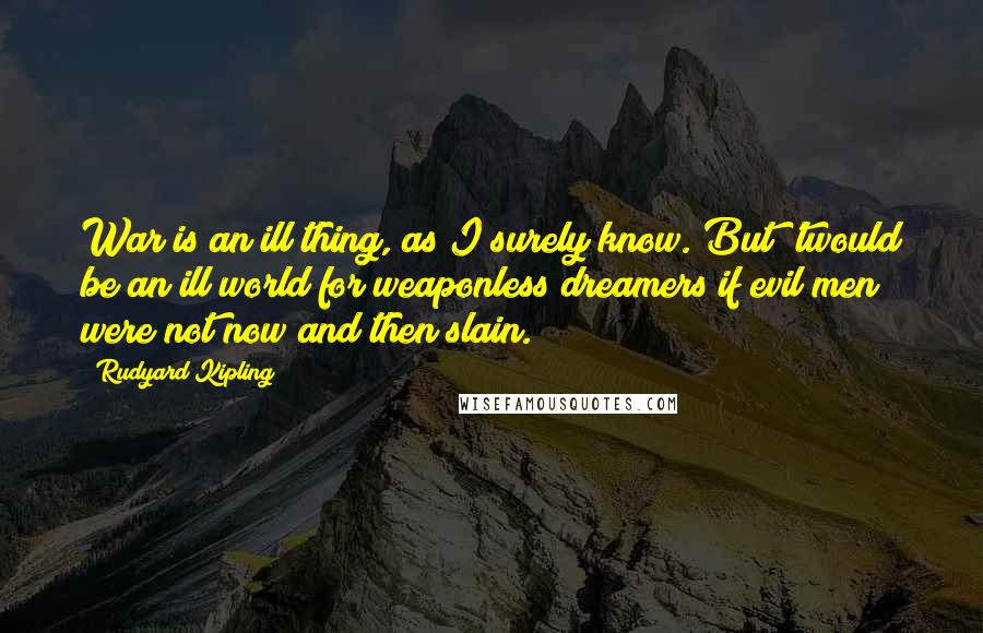 Rudyard Kipling Quotes: War is an ill thing, as I surely know. But 'twould be an ill world for weaponless dreamers if evil men were not now and then slain.