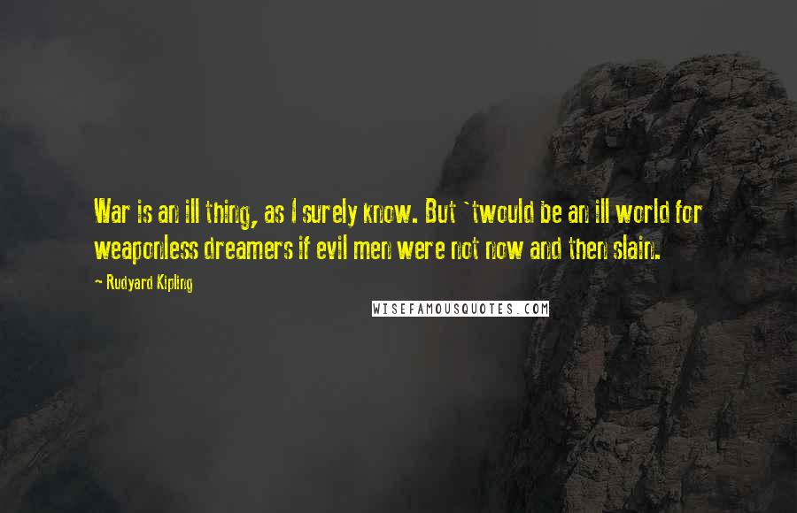 Rudyard Kipling Quotes: War is an ill thing, as I surely know. But 'twould be an ill world for weaponless dreamers if evil men were not now and then slain.