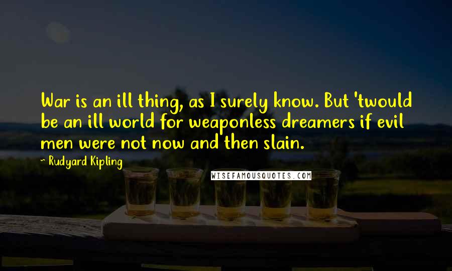 Rudyard Kipling Quotes: War is an ill thing, as I surely know. But 'twould be an ill world for weaponless dreamers if evil men were not now and then slain.