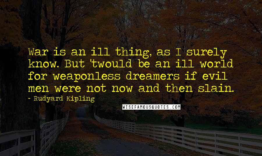 Rudyard Kipling Quotes: War is an ill thing, as I surely know. But 'twould be an ill world for weaponless dreamers if evil men were not now and then slain.