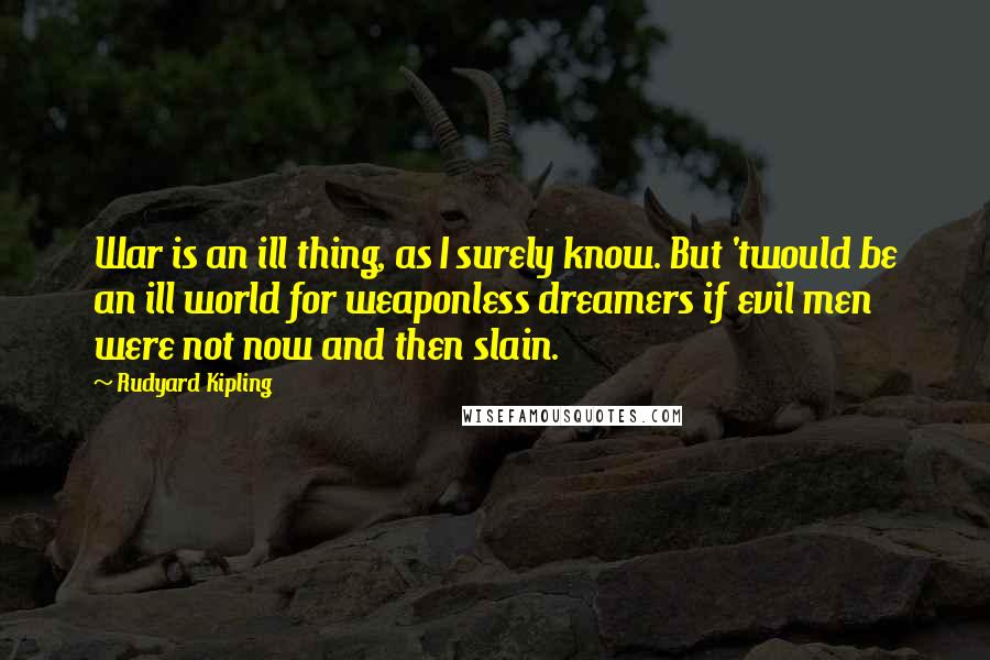 Rudyard Kipling Quotes: War is an ill thing, as I surely know. But 'twould be an ill world for weaponless dreamers if evil men were not now and then slain.