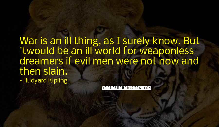 Rudyard Kipling Quotes: War is an ill thing, as I surely know. But 'twould be an ill world for weaponless dreamers if evil men were not now and then slain.