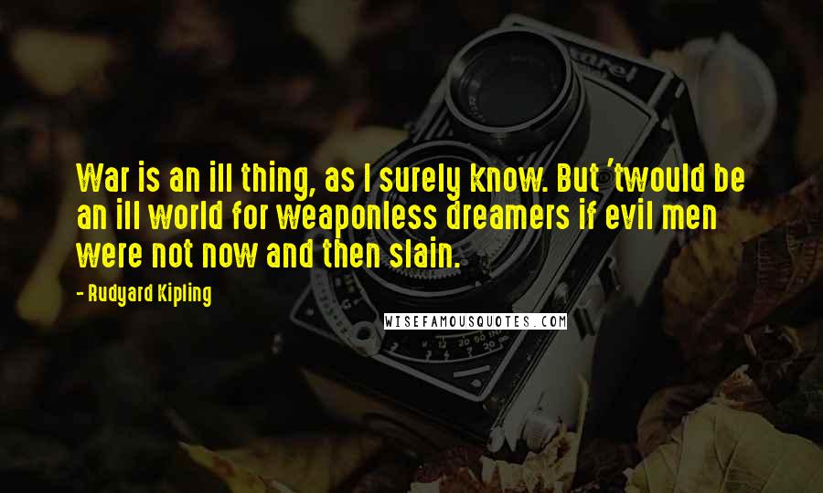 Rudyard Kipling Quotes: War is an ill thing, as I surely know. But 'twould be an ill world for weaponless dreamers if evil men were not now and then slain.