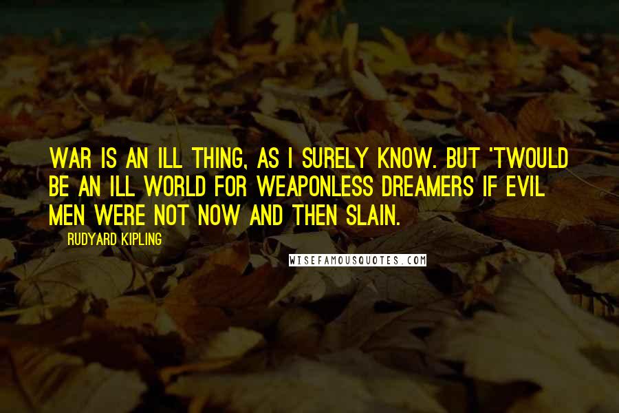 Rudyard Kipling Quotes: War is an ill thing, as I surely know. But 'twould be an ill world for weaponless dreamers if evil men were not now and then slain.