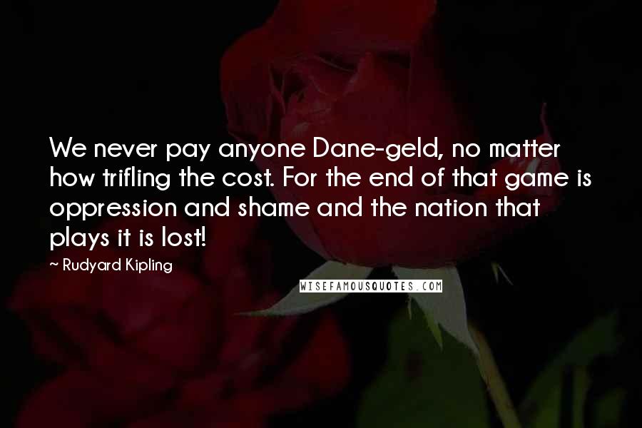 Rudyard Kipling Quotes: We never pay anyone Dane-geld, no matter how trifling the cost. For the end of that game is oppression and shame and the nation that plays it is lost!
