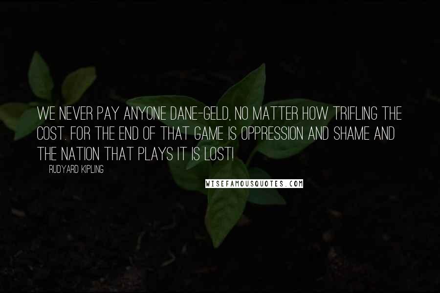 Rudyard Kipling Quotes: We never pay anyone Dane-geld, no matter how trifling the cost. For the end of that game is oppression and shame and the nation that plays it is lost!