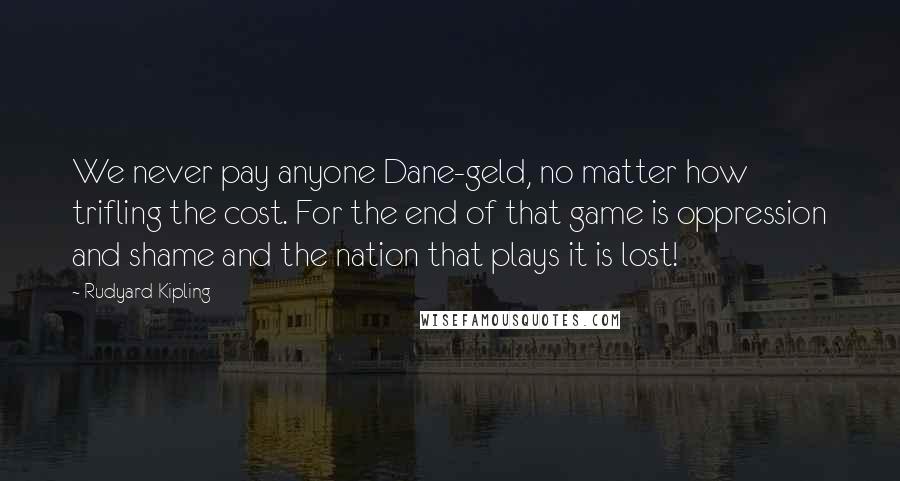 Rudyard Kipling Quotes: We never pay anyone Dane-geld, no matter how trifling the cost. For the end of that game is oppression and shame and the nation that plays it is lost!