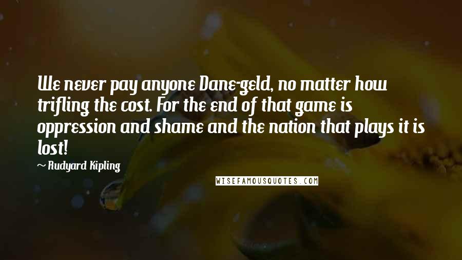 Rudyard Kipling Quotes: We never pay anyone Dane-geld, no matter how trifling the cost. For the end of that game is oppression and shame and the nation that plays it is lost!