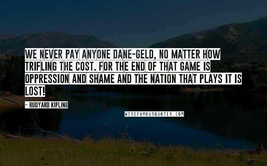 Rudyard Kipling Quotes: We never pay anyone Dane-geld, no matter how trifling the cost. For the end of that game is oppression and shame and the nation that plays it is lost!