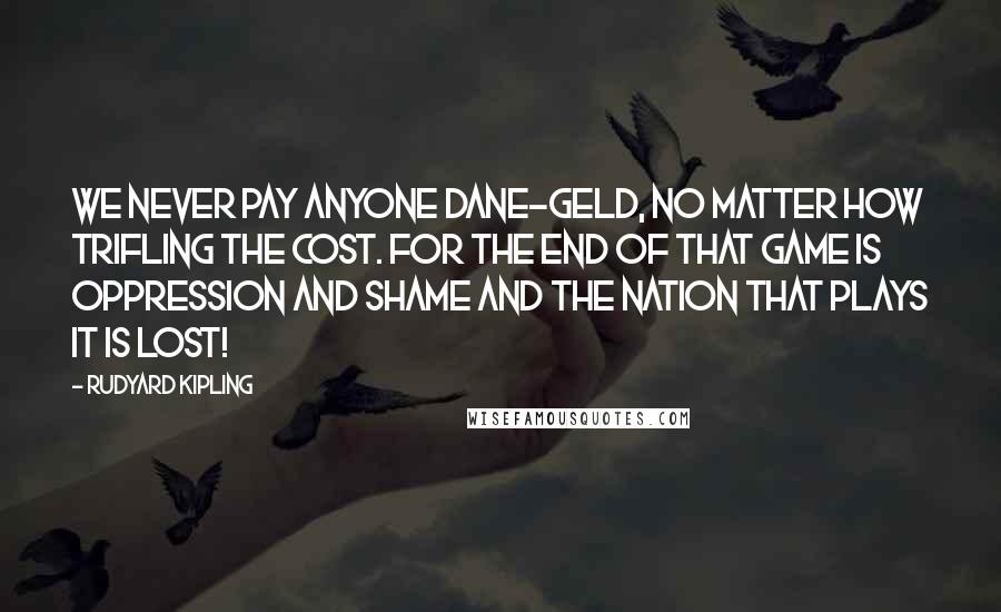 Rudyard Kipling Quotes: We never pay anyone Dane-geld, no matter how trifling the cost. For the end of that game is oppression and shame and the nation that plays it is lost!