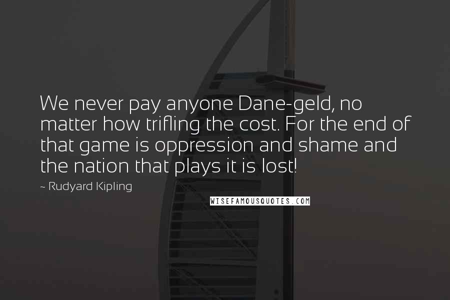 Rudyard Kipling Quotes: We never pay anyone Dane-geld, no matter how trifling the cost. For the end of that game is oppression and shame and the nation that plays it is lost!