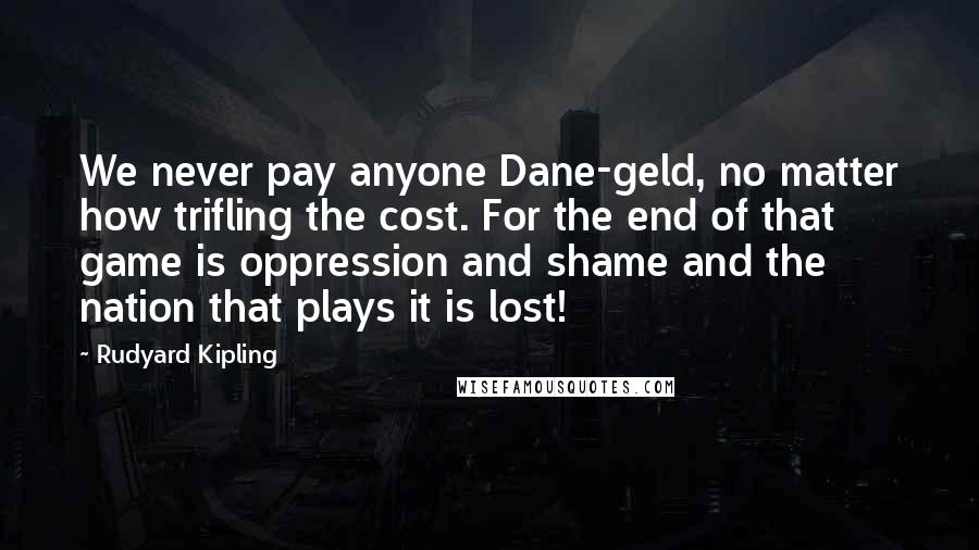 Rudyard Kipling Quotes: We never pay anyone Dane-geld, no matter how trifling the cost. For the end of that game is oppression and shame and the nation that plays it is lost!