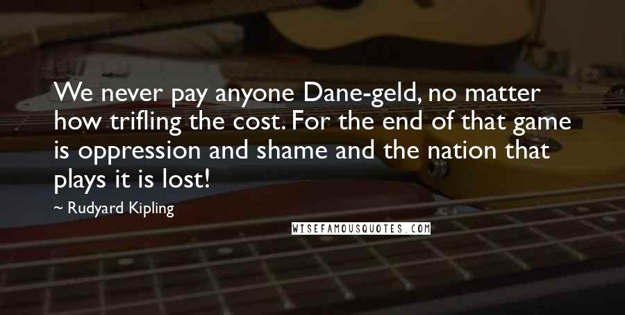 Rudyard Kipling Quotes: We never pay anyone Dane-geld, no matter how trifling the cost. For the end of that game is oppression and shame and the nation that plays it is lost!