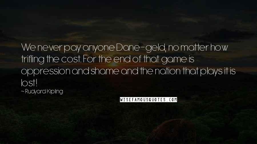 Rudyard Kipling Quotes: We never pay anyone Dane-geld, no matter how trifling the cost. For the end of that game is oppression and shame and the nation that plays it is lost!