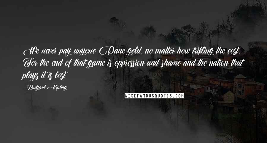 Rudyard Kipling Quotes: We never pay anyone Dane-geld, no matter how trifling the cost. For the end of that game is oppression and shame and the nation that plays it is lost!