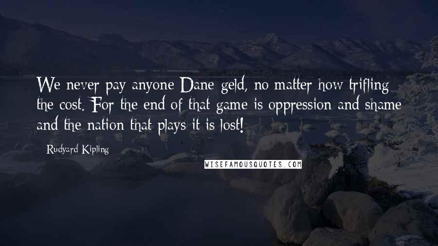 Rudyard Kipling Quotes: We never pay anyone Dane-geld, no matter how trifling the cost. For the end of that game is oppression and shame and the nation that plays it is lost!