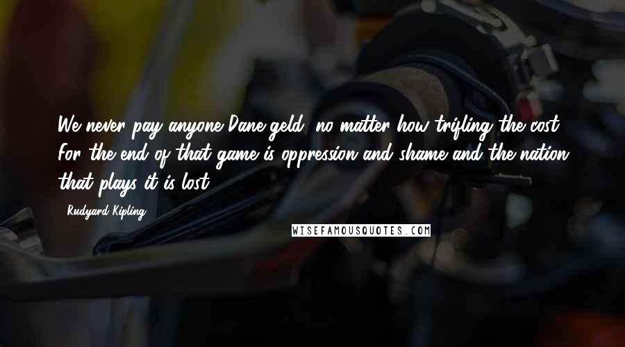 Rudyard Kipling Quotes: We never pay anyone Dane-geld, no matter how trifling the cost. For the end of that game is oppression and shame and the nation that plays it is lost!