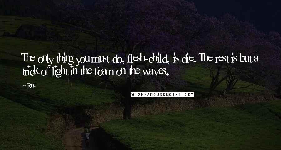 Rue Quotes: The only thing you must do, flesh-child, is die. The rest is but a trick of light in the foam on the waves.