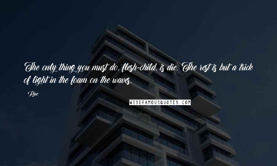 Rue Quotes: The only thing you must do, flesh-child, is die. The rest is but a trick of light in the foam on the waves.