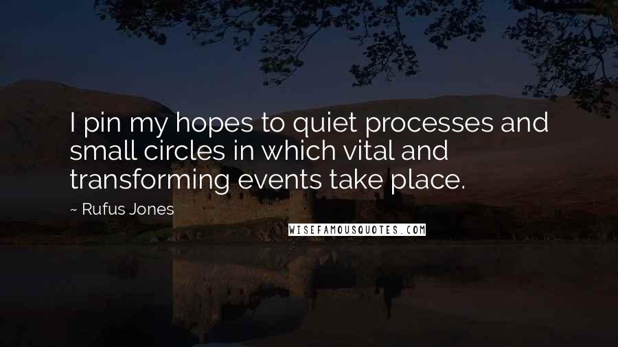 Rufus Jones Quotes: I pin my hopes to quiet processes and small circles in which vital and transforming events take place.