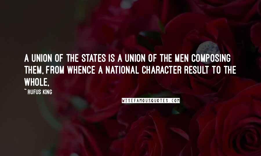 Rufus King Quotes: A union of the States is a union of the men composing them, from whence a national character result to the whole,