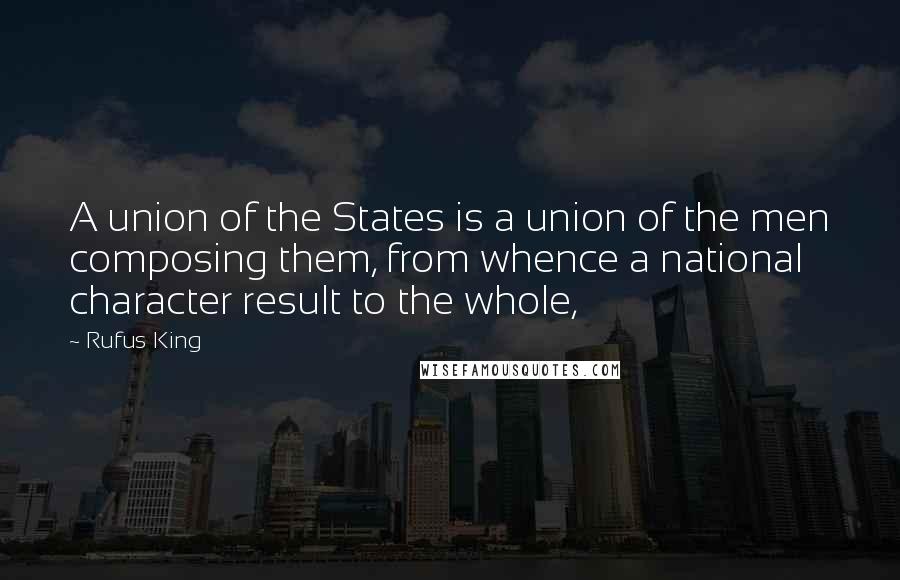 Rufus King Quotes: A union of the States is a union of the men composing them, from whence a national character result to the whole,