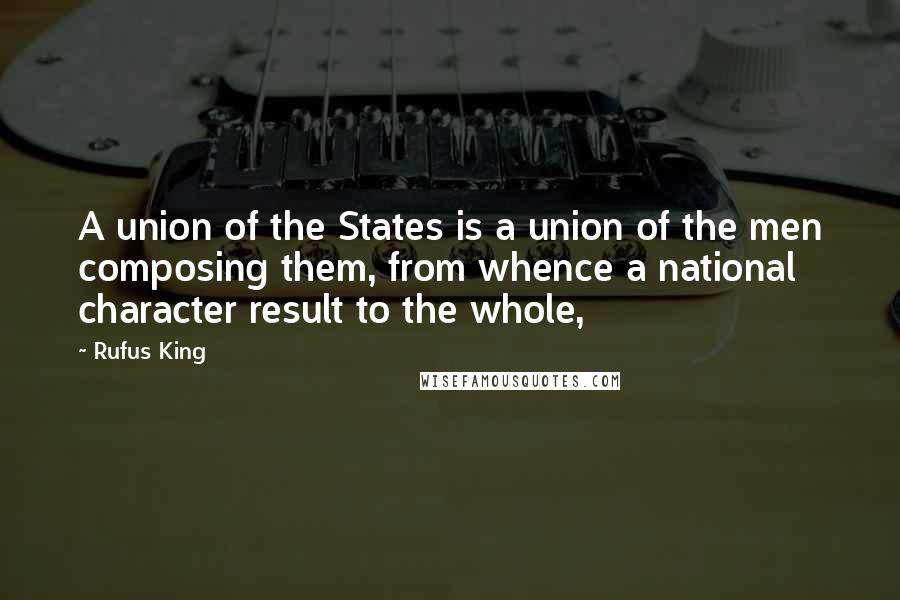 Rufus King Quotes: A union of the States is a union of the men composing them, from whence a national character result to the whole,