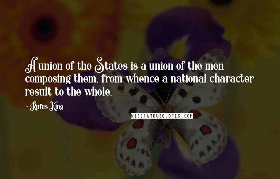 Rufus King Quotes: A union of the States is a union of the men composing them, from whence a national character result to the whole,