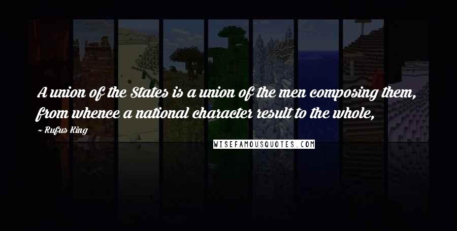 Rufus King Quotes: A union of the States is a union of the men composing them, from whence a national character result to the whole,