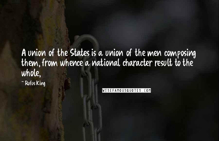 Rufus King Quotes: A union of the States is a union of the men composing them, from whence a national character result to the whole,