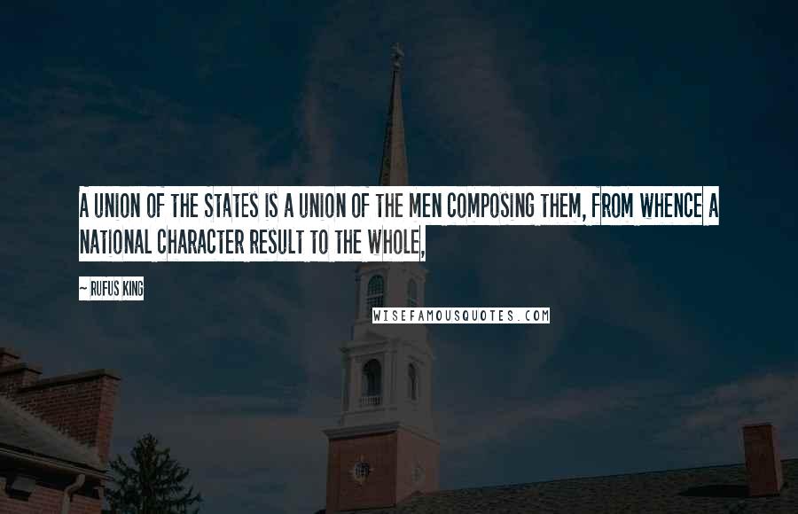 Rufus King Quotes: A union of the States is a union of the men composing them, from whence a national character result to the whole,