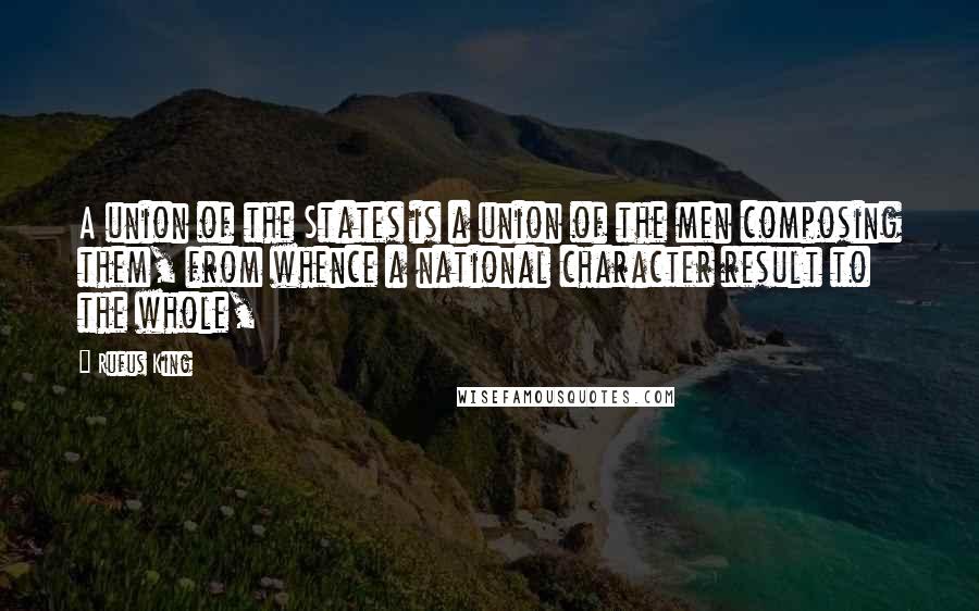 Rufus King Quotes: A union of the States is a union of the men composing them, from whence a national character result to the whole,