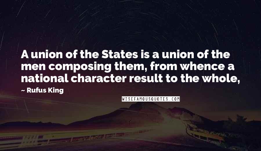 Rufus King Quotes: A union of the States is a union of the men composing them, from whence a national character result to the whole,