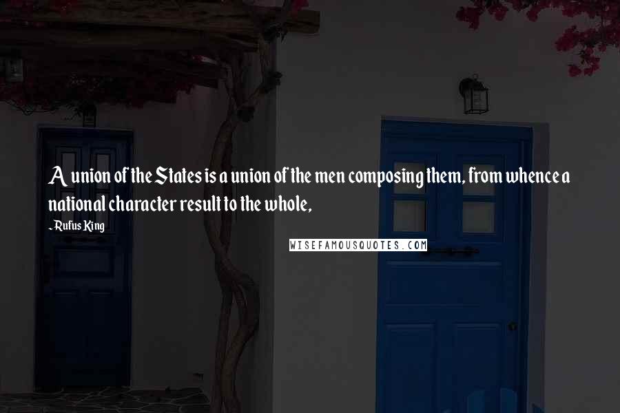 Rufus King Quotes: A union of the States is a union of the men composing them, from whence a national character result to the whole,