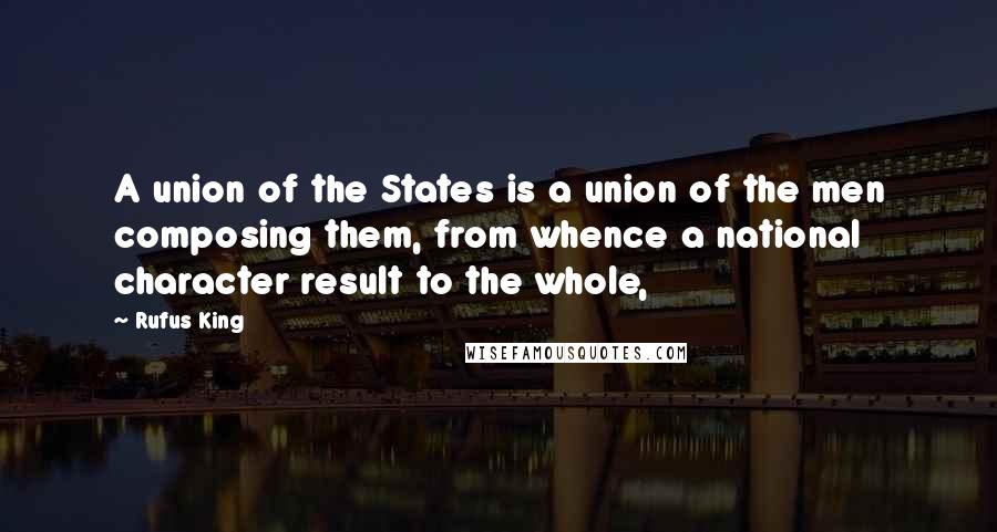 Rufus King Quotes: A union of the States is a union of the men composing them, from whence a national character result to the whole,