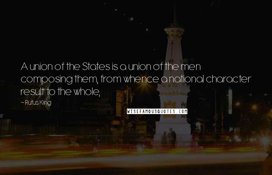 Rufus King Quotes: A union of the States is a union of the men composing them, from whence a national character result to the whole,